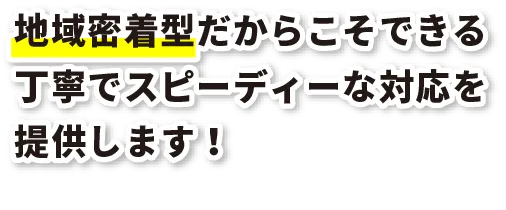 地域密着型だからこそできる丁寧でスピーディーな対応を提供します！